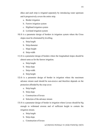 131
LEARNING MODULE IN AGRI-FISHERY ARTS
dikes and each strip is irrigated separately by introducing water upstream
and it progressively covers the entire strip.
a. Border irrigation
b. Furrow irrigation system
c. Highland irrigation system
d. Lowland irrigation system
10) It is a parameter design of borders in irrigation system where the Cross
slopes must be eliminated by levelling.
a. Strip length
b. Strip diameter
c. Slope height
d. Strip width
11) It is a parameter design of borders where the longitudinal slopes should be
almost same as for the furrow irrigation.
a. Strip length
b. Strip slope
c. Strip width
d. Strip height
12) It is a parameter design of border in irrigation where the maximum
advance stream used should be non-erosive and therefore depends on the
protection afforded by the crop cover.
a. Strip length
b. Strip slope
c. Construction of levees
d. Selection of the advance stream
13) It is a parameter design of border in irrigation where Levees should be big
enough to withstand erosion and of sufficient height to contain the
irrigation stream.
a. Strip length
b. Strip slope
c. Construction of levees
 