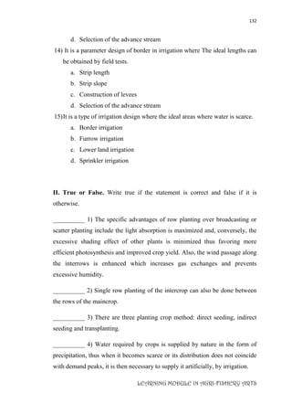 132
LEARNING MODULE IN AGRI-FISHERY ARTS
d. Selection of the advance stream
14) It is a parameter design of border in irrigation where The ideal lengths can
be obtained by field tests.
a. Strip length
b. Strip slope
c. Construction of levees
d. Selection of the advance stream
15)It is a type of irrigation design where the ideal areas where water is scarce.
a. Border irrigation
b. Furrow irrigation
c. Lower land irrigation
d. Sprinkler irrigation
II. True or False. Write true if the statement is correct and false if it is
otherwise.
__________ 1) The specific advantages of row planting over broadcasting or
scatter planting include the light absorption is maximized and, conversely, the
excessive shading effect of other plants is minimized thus favoring more
efficient photosynthesis and improved crop yield. Also, the wind passage along
the interrows is enhanced which increases gas exchanges and prevents
excessive humidity.
__________ 2) Single row planting of the intercrop can also be done between
the rows of the maincrop.
__________ 3) There are three planting crop method: direct seeding, indirect
seeding and transplanting.
__________ 4) Water required by crops is supplied by nature in the form of
precipitation, thus when it becomes scarce or its distribution does not coincide
with demand peaks, it is then necessary to supply it artificially, by irrigation.
 