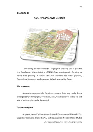135
LEARNING MODULE IN AGRI-FISHERY ARTS
LESSON 1:
FARM PLANS AND LAYOUT
The Farming for the Future (FFTF) program can help you to plan the
best farm layout. It is an initiative of NSW Government agencies focusing on
whole farm planning. A whole farm plan considers the farm‘s physical,
financial and human/personal resources for both now and the future.
Site assessment
An on-site assessment of a farm is necessary so that a map can be drawn
of the property‘s topography, boundaries, soils, water resources and so on, and
a farm business plan can be formulated.
Government plans
Acquaint yourself with relevant Regional Environmental Plans (REPs),
Local Environmental Plans (LEPs), and Development Control Plans (DCPs)
 