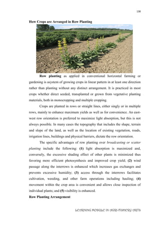 138
LEARNING MODULE IN AGRI-FISHERY ARTS
How Crops are Arranged in Row Planting
Row planting as applied in conventional horizontal farming or
gardening is asystem of growing crops in linear pattern in at least one direction
rather than planting without any distinct arrangement. It is practiced in most
crops whether direct seeded, transplanted or grown from vegetative planting
materials, both in monocropping and multiple cropping.
Crops are planted in rows or straight lines, either singly or in multiple
rows, mainly to enhance maximum yields as well as for convenience. An east-
west row orientation is preferred to maximize light absorption, but this is not
always possible. In many cases the topography that includes the shape, terrain
and slope of the land, as well as the location of existing vegetation, roads,
irrigation lines, buildings and physical barriers, dictate the row orientation.
The specific advantages of row planting over broadcasting or scatter
planting include the following: (1) light absorption is maximized and,
conversely, the excessive shading effect of other plants is minimized thus
favoring more efficient photosynthesis and improved crop yield; (2) wind
passage along the interrows is enhanced which increases gas exchanges and
prevents excessive humidity; (3) access through the interrows facilitates
cultivation, weeding, and other farm operations including hauling; (4)
movement within the crop area is convenient and allows close inspection of
individual plants; and (5) visibility is enhanced.
Row Planting Arrangement
 