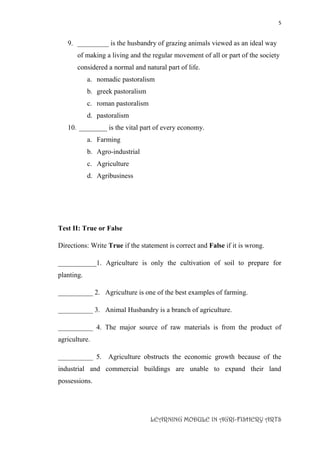 5
LEARNING MODULE IN AGRI-FISHERY ARTS
9. _________ is the husbandry of grazing animals viewed as an ideal way
of making a living and the regular movement of all or part of the society
considered a normal and natural part of life.
a. nomadic pastoralism
b. greek pastoralism
c. roman pastoralism
d. pastoralism
10. ________ is the vital part of every economy.
a. Farming
b. Agro-industrial
c. Agriculture
d. Agribusiness
Test II: True or False
Directions: Write True if the statement is correct and False if it is wrong.
___________1. Agriculture is only the cultivation of soil to prepare for
planting.
__________ 2. Agriculture is one of the best examples of farming.
__________ 3. Animal Husbandry is a branch of agriculture.
__________ 4. The major source of raw materials is from the product of
agriculture.
__________ 5. Agriculture obstructs the economic growth because of the
industrial and commercial buildings are unable to expand their land
possessions.
 