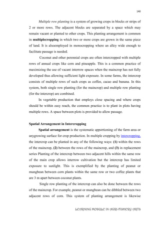 140
LEARNING MODULE IN AGRI-FISHERY ARTS
Multiple row planting is a system of growing crops in blocks or strips of
2 or more rows. The adjacent blocks are separated by a space which may
remain vacant or planted to other crops. This planting arrangement is common
in multiplecropping in which two or more crops are grown in the same piece
of land. It is alsoemployed in monocropping where an alley wide enough to
facilitate passage is needed.
Coconut and other perennial crops are often intercropped with multiple
rows of annual crops like corn and pineapple. This is a common practice of
maximizing the use of vacant interrow spaces when the maincrop has not fully
developed thus allowing sufficient light exposure. In some farms, the intercrop
consists of multiple rows of such crops as coffee, cacao and banana. In this
system, both single row planting (for the maincrop) and multiple row planting
(for the intercrop) are combined.
In vegetable production that employs close spacing and where crops
should be within easy reach, the common practice is to plant in plots having
multiple rows. A space between plots is provided to allow passage.
Spatial Arrangement in Intercropping
Spatial arrangement is the systematic apportioning of the farm area or
anygrowing surface for crop production. In multiple cropping by intercropping,
the intercrop can be planted in any of the following ways: (1) within the rows
of the maincrop, (2) between the rows of the maincrop, and (3) in replacement
series Planting of the intercrop between two adjacent hills within the same row
of the main crop allows interrow cultivation but the intercrop has limited
exposure to sunlight. This is exemplified by the planting of peanut or
mungbean between corn plants within the same row or two coffee plants that
are 3 m apart between coconut plants.
Single row planting of the intercrop can also be done between the rows
of the maincrop. For example, peanut or mungbean can be dibbled between two
adjacent rows of corn. This system of planting arrangement is likewise
 
