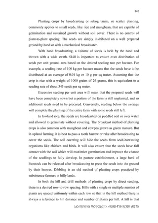 142
LEARNING MODULE IN AGRI-FISHERY ARTS
Planting crops by broadcasting or sabog tanim, or scatter planting,
commonly applies to small seeds, like rice and mungbean, that are capable of
germination and sustained growth without soil cover. There is no control of
plant-to-plant spacing. The seeds are simply distributed on a well prepared
ground by hand or with a mechanical broadcaster.
With hand broadcasting, a volume of seeds is held by the hand and
thrown with a wide swath. Skill is important to ensure even distribution of
seeds per unit ground area based on the desired seeding rate per hectare. For
example, a seeding rate of 100 kg per hectare means that the seeds have to be
distributed at an average of 0.01 kg or 10 g per sq meter. Assuming that the
crop is rice with a weight of 1000 grains of 29 grams, this is equivalent to a
seeding rate of about 345 seeds per sq meter.
Excessive seeding per unit area will mean that the prepared seeds will
have been completely sown but a portion of the farm is still unplanted, and so
additional seeds need to be procured. Conversely, seeding below the average
will complete the planting of the entire farm with some seeds still left.
In lowland rice, the seeds are broadcasted on puddled soil or over water
and allowed to germinate without covering. The broadcast method of planting
crops is also common with mungbean and cowpea grown as green manure. But
in upland farming, it is best to pass a tooth harrow or rake after broadcasting to
cover the seeds. The soil covering will hide the seeds from seed-harvesting
organisms like chicken and birds. It will also ensure that the seeds have full
contact with the soil which will maximize germination and improve the chance
of the seedlings to fully develop. In pasture establishment, a large herd of
livestock can be released after broadcasting to press the seeds into the ground
by their hooves. Dibbling is an old method of planting crops practiced by
subsistence farmers in hilly lands.
In both the hill and drill methods of planting crops by direct seeding,
there is a desired row-to-row spacing. Hills with a single or multiple number of
plants are spaced uniformly within each row so that in the hill method there is
always a reference to hill distance and number of plants per hill. A hill is that
 