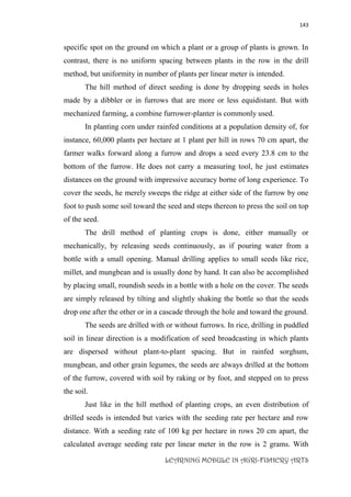 143
LEARNING MODULE IN AGRI-FISHERY ARTS
specific spot on the ground on which a plant or a group of plants is grown. In
contrast, there is no uniform spacing between plants in the row in the drill
method, but uniformity in number of plants per linear meter is intended.
The hill method of direct seeding is done by dropping seeds in holes
made by a dibbler or in furrows that are more or less equidistant. But with
mechanized farming, a combine furrower-planter is commonly used.
In planting corn under rainfed conditions at a population density of, for
instance, 60,000 plants per hectare at 1 plant per hill in rows 70 cm apart, the
farmer walks forward along a furrow and drops a seed every 23.8 cm to the
bottom of the furrow. He does not carry a measuring tool, he just estimates
distances on the ground with impressive accuracy borne of long experience. To
cover the seeds, he merely sweeps the ridge at either side of the furrow by one
foot to push some soil toward the seed and steps thereon to press the soil on top
of the seed.
The drill method of planting crops is done, either manually or
mechanically, by releasing seeds continuously, as if pouring water from a
bottle with a small opening. Manual drilling applies to small seeds like rice,
millet, and mungbean and is usually done by hand. It can also be accomplished
by placing small, roundish seeds in a bottle with a hole on the cover. The seeds
are simply released by tilting and slightly shaking the bottle so that the seeds
drop one after the other or in a cascade through the hole and toward the ground.
The seeds are drilled with or without furrows. In rice, drilling in puddled
soil in linear direction is a modification of seed broadcasting in which plants
are dispersed without plant-to-plant spacing. But in rainfed sorghum,
mungbean, and other grain legumes, the seeds are always drilled at the bottom
of the furrow, covered with soil by raking or by foot, and stepped on to press
the soil.
Just like in the hill method of planting crops, an even distribution of
drilled seeds is intended but varies with the seeding rate per hectare and row
distance. With a seeding rate of 100 kg per hectare in rows 20 cm apart, the
calculated average seeding rate per linear meter in the row is 2 grams. With
 