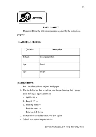 145
LEARNING MODULE IN AGRI-FISHERY ARTS
Activity
FARM LAYOUT
Direction: Bring the following materials needed. Do the instructions
properly.
MATERIALS NEEDED:
Quantity Description
2 sheets Bond paper short
1 pc Pencil
1 pc Ruler
INSTRUCTIONS:
1. Put 1 inch border lines on your bond paper
2. Use the following data in making your layout. Imagine that 1 cm on
your drawing is equivalent to 1m
a. Width= 16 m
b. Length=19 m
c. Planting distance
Between row=1m
Between hill=0.5 m
3. Sketch inside the border lines your plot layout
4. Submit your output to your teacher
 