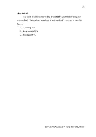 146
LEARNING MODULE IN AGRI-FISHERY ARTS
Assessment:
The work of the students will be evaluated by your teacher using the
given criteria. The students must have at least attained 75 percent to pass the
lesson.
1. Accuracy 70%
2. Presentation 20%
3. Neatness 10 %
 