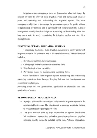 148
LEARNING MODULE IN AGRI-FISHERY ARTS
Irrigation water management involves determining when to irrigate, the
amount of water to apply at each irrigation event and during each stage of
plant, and operating and maintaining the irrigation system. The main
management objective is to manage the production system for profit without
compromising environment and in agreement with water availability. A major
management activity involves irrigation scheduling or determining when and
how much water to apply, considering the irrigation method and other field
characteristics.
FUNCTIONS OF FARM IRRIGATION SYSTEMS
The primary function of farm irrigation systems is to supply crops with
irrigation water in the quantities and at the time it is needed. Specific function
includes:
1. Diverting water from the water source.
2. Conveying it to individual fields within the farm.
3. Distributing it within each field.
4. Providing a means for measuring and regulating flows.
Other functions of farm irrigation system include crop and soil cooling,
protecting crops from frost damage, delaying fruit and bud development, and
controlling wind erosion,
providing water for seed germination, application of chemicals, and land
application of wastes.
REASONS FOR AN IRRIGATION PLAN
 A project plan enables the designer to lay out the irrigation system in the
most cost effective way. The plan is used to generate a material list and
to evaluate the anticipated project costs.
 The plan provides step by step information on system installation.
Information on crop spacing, sprinklers, pumping requirements, pipeline
sizes and lengths should be included on the plan. Pertinent obstructions
 