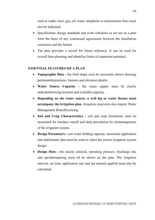 149
LEARNING MODULE IN AGRI-FISHERY ARTS
such as roads, trees, gas, oil, water, telephone or transmission lines must
also be indicated.
 Specification, design standards and work schedules as set out on a plan
form the basis of any contractual agreements between the installation
contractor and the farmer.
 The plan provides a record for future reference. It can be used for
overall farm planning and identifies limits of expansion potential.
ESSENTIAL FEATURES OF A PLAN
 Topographic Data - the field shape must be accurately drawn showing
pertinentobstructions, features and elevation details.
 Water Source Capacity - the water supply must be clearly
indicatedshowing location and available capacity.
 Depending on the water source, a well log or water license must
accompany the irrigation plan. Irrigation reservoirs also require Water
Management Branchlicensing.
 Soil and Crop Characteristics - soil and crop limitations must be
accounted for toreduce runoff and deep percolation by mismanagement
of the irrigation system.
 Design Parameters - soil water holding capacity, maximum application
rate andclimatic data must be used to select the correct irrigation system
design.
 Design Data - the nozzle selected, operating pressure, discharge rate
and sprinklerspacing must all be shown on the plan. The irrigation
interval, set time, application rate and net amount applied must also be
calculated.
 