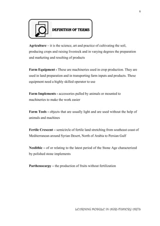6
LEARNING MODULE IN AGRI-FISHERY ARTS
DEFINITION OF TERMS
Agriculture – it is the science, art and practice of cultivating the soil,
producing crops and raising livestock and in varying degrees the preparation
and marketing and resulting of products
Farm Equipment - These are machineries used in crop production. They are
used in land preparation and in transporting farm inputs and products. These
equipment need a highly skilled operator to use
Farm Implements - accessories pulled by animals or mounted to
machineries to make the work easier
Farm Tools - objects that are usually light and are used without the help of
animals and machines
Fertile Crescent – semicircle of fertile land stretching from southeast coast of
Mediterranean around Syrian Desert, North of Arabia to Persian Gulf
Neolithic – of or relating to the latest period of the Stone Age characterized
by polished stone implements
Parthenocarpy – the production of fruits without fertilization
 