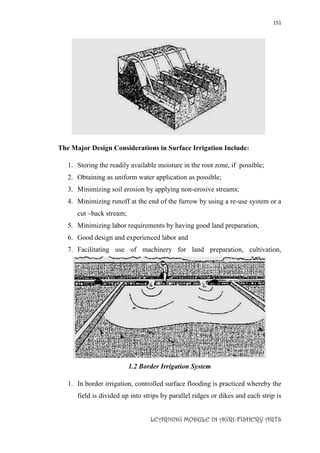 151
LEARNING MODULE IN AGRI-FISHERY ARTS
B .FURROW IRRIGATION WITH SIPHONS
The Major Design Considerations in Surface Irrigation Include:
1. Storing the readily available moisture in the root zone, if possible;
2. Obtaining as uniform water application as possible;
3. Minimizing soil erosion by applying non-erosive streams;
4. Minimizing runoff at the end of the furrow by using a re-use system or a
cut –back stream;
5. Minimizing labor requirements by having good land preparation,
6. Good design and experienced labor and
7. Facilitating use of machinery for land preparation, cultivation,
furrowing, harvesting etc.
1.2 Border Irrigation System
1. In border irrigation, controlled surface flooding is practiced whereby the
field is divided up into strips by parallel ridges or dikes and each strip is
 