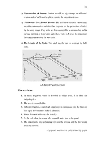 153
LEARNING MODULE IN AGRI-FISHERY ARTS
c) Construction of Levees: Levees should be big enough to withstand
erosion,and of sufficient height to contain the irrigation stream.
d) Selection of the Advance Stream: The maximum advance stream used
shouldbe non-erosive and therefore depends on the protection afforded
by the crop cover. Clay soils are less susceptible to erosion but suffer
surface panning at high water velocities. Table 3.4 gives the maximum
flows recommendable for bare soils.
e) The Length of the Strip: The ideal lengths can be obtained by field
tests.
1.3 Basin Irrigation System
Characteristics:
1. In basin irrigation, water is flooded in wider areas. It is ideal for
irrigating rice.
2. The area is normally flat.
3. In basin irrigation, a very high stream size is introduced into the basin so
that rapid movement of water is obtained.
4. Water does not infiltrate a lot initially.
5. At the end, close the water inlet to avoid water loss in the pond.
6. The opportunity time difference between the upward and the downward
ends are reduced.
 