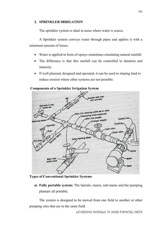 155
LEARNING MODULE IN AGRI-FISHERY ARTS
2. SPRINKLER IRRIGATION
The sprinkler system is ideal in areas where water is scarce.
A Sprinkler system conveys water through pipes and applies it with a
minimum amount of losses.
 Water is applied in form of sprays sometimes simulating natural rainfall.
 The difference is that this rainfall can be controlled in duration and
intensity.
 If well planned, designed and operated, it can be used in sloping land to
reduce erosion where other systems are not possible.
Components of a Sprinkler Irrigation System
Types of Conventional Sprinkler Systems
a) Fully portable system: The laterals, mains, sub-mains and the pumping
plantare all portable.
The system is designed to be moved from one field to another or other
pumping sites that are in the same field.
 