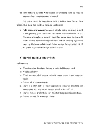 156
LEARNING MODULE IN AGRI-FISHERY ARTS
b) Semi-portable system: Water source and pumping plant are fixed in
locations.Other components can be moved.
The system cannot be moved from field to field or from farm to farm
except when more than one fixed pumping plant is used.
c) Fully permanent system: Permanent laterals, mains, sub-mains as well
as fixedpumping plant. Sometimes laterals and mainlines may be buried.
The sprinkler may be permanently located or moved along the lateral. It
can be used on permanent irrigation fields and for relatively high value
crops e.g. Orchards and vineyards. Labor savings throughout the life of
the system may later offset high installation cost.
3. DRIP OR TRICKLE IRRIGATION
Advantages:
a) Water is applied directly to the crop ie entire field is not wetted.
b) Water is conserved
c) Weeds are controlled because only the places getting water can grow
weeds.
d) There is a low pressure system.
e) There is a slow rate of water application somewhat matching the
consumptive use. Application rate can be as low as 1 – 12 l/hr.
f) There is reduced evaporation, only potential transpiration is considered.
g) There is no need for a drainage system.
 