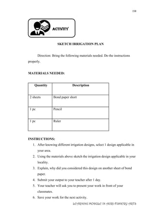 158
LEARNING MODULE IN AGRI-FISHERY ARTS
Activity
SKETCH IRRIGATION PLAN
Direction: Bring the following materials needed. Do the instructions
properly.
MATERIALS NEEDED:
Quantity Description
2 sheets Bond paper short
1 pc Pencil
1 pc Ruler
INSTRUCTIONS:
1. After knowing different irrigation designs, select 1 design applicable in
your area.
2. Using the materials above sketch the irrigation design applicable in your
locality.
3. Explain, why did you considered this design on another sheet of bond
paper.
4. Submit your output to your teacher after 1 day.
5. Your teacher will ask you to present your work in front of your
classmates.
6. Save your work for the next activity.
 