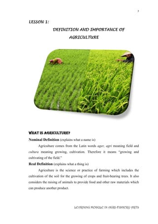 7
LEARNING MODULE IN AGRI-FISHERY ARTS
LESSON 1:
DEFINITION AND IMPORTANCE OF
AGRICULTURE
What is Agriculture?
Nominal Definition (explains what a name is)
Agriculture comes from the Latin words ager, agri meaning field and
cultura meaning growing, cultivation. Therefore it means “growing and
cultivating of the field.”
Real Definition (explains what a thing is)
Agriculture is the science or practice of farming which includes the
cultivation of the soil for the growing of crops and fruit-bearing trees. It also
considers the raising of animals to provide food and other raw materials which
can produce another product.
 