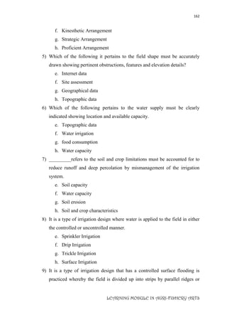 162
LEARNING MODULE IN AGRI-FISHERY ARTS
f. Kinesthetic Arrangement
g. Strategic Arrangement
h. Proficient Arrangement
5) Which of the following it pertains to the field shape must be accurately
drawn showing pertinent obstructions, features and elevation details?
e. Internet data
f. Site assessment
g. Geographical data
h. Topographic data
6) Which of the following pertains to the water supply must be clearly
indicated showing location and available capacity.
e. Topographic data
f. Water irrigation
g. food consumption
h. Water capacity
7) _________refers to the soil and crop limitations must be accounted for to
reduce runoff and deep percolation by mismanagement of the irrigation
system.
e. Soil capacity
f. Water capacity
g. Soil erosion
h. Soil and crop characteristics
8) It is a type of irrigation design where water is applied to the field in either
the controlled or uncontrolled manner.
e. Sprinkler Irrigation
f. Drip Irrigation
g. Trickle Irrigation
h. Surface Irrigation
9) It is a type of irrigation design that has a controlled surface flooding is
practiced whereby the field is divided up into strips by parallel ridges or
 