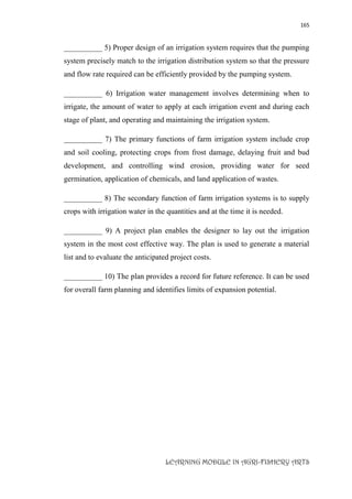 165
LEARNING MODULE IN AGRI-FISHERY ARTS
__________ 5) Proper design of an irrigation system requires that the pumping
system precisely match to the irrigation distribution system so that the pressure
and flow rate required can be efficiently provided by the pumping system.
__________ 6) Irrigation water management involves determining when to
irrigate, the amount of water to apply at each irrigation event and during each
stage of plant, and operating and maintaining the irrigation system.
__________ 7) The primary functions of farm irrigation system include crop
and soil cooling, protecting crops from frost damage, delaying fruit and bud
development, and controlling wind erosion, providing water for seed
germination, application of chemicals, and land application of wastes.
__________ 8) The secondary function of farm irrigation systems is to supply
crops with irrigation water in the quantities and at the time it is needed.
__________ 9) A project plan enables the designer to lay out the irrigation
system in the most cost effective way. The plan is used to generate a material
list and to evaluate the anticipated project costs.
__________ 10) The plan provides a record for future reference. It can be used
for overall farm planning and identifies limits of expansion potential.
 