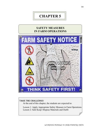 166
LEARNING MODULE IN AGRI-FISHERY ARTS
SAFETY MEASURES
IN FARM OPERATIONS
take the challenge!
At the end of this chapter, the students are expected to:
Lesson 1: Apply Appropriate Safety Measure in Farm Operations
Lesson 2: Safe Keep/ Dispose Materials and Outfit
CHAPTER 5
 