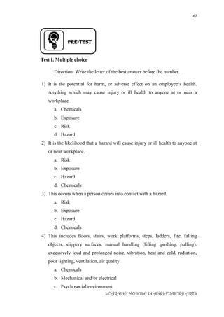 167
LEARNING MODULE IN AGRI-FISHERY ARTS
PRE-TEST
Test I. Multiple choice
Direction: Write the letter of the best answer before the number.
1) It is the potential for harm, or adverse effect on an employee‘s health.
Anything which may cause injury or ill health to anyone at or near a
workplace
a. Chemicals
b. Exposure
c. Risk
d. Hazard
2) It is the likelihood that a hazard will cause injury or ill health to anyone at
or near workplace.
a. Risk
b. Exposure
c. Hazard
d. Chemicals
3) This occurs when a person comes into contact with a hazard.
a. Risk
b. Exposure
c. Hazard
d. Chemicals
4) This includes floors, stairs, work platforms, steps, ladders, fire, falling
objects, slippery surfaces, manual handling (lifting, pushing, pulling),
excessively loud and prolonged noise, vibration, heat and cold, radiation,
poor lighting, ventilation, air quality.
a. Chemicals
b. Mechanical and/or electrical
c. Psychosocial environment
 