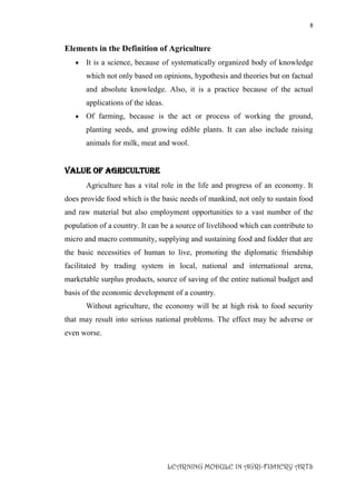 8
LEARNING MODULE IN AGRI-FISHERY ARTS
Elements in the Definition of Agriculture
 It is a science, because of systematically organized body of knowledge
which not only based on opinions, hypothesis and theories but on factual
and absolute knowledge. Also, it is a practice because of the actual
applications of the ideas.
 Of farming, because is the act or process of working the ground,
planting seeds, and growing edible plants. It can also include raising
animals for milk, meat and wool.
VALUE OF AGRICULTURE
Agriculture has a vital role in the life and progress of an economy. It
does provide food which is the basic needs of mankind, not only to sustain food
and raw material but also employment opportunities to a vast number of the
population of a country. It can be a source of livelihood which can contribute to
micro and macro community, supplying and sustaining food and fodder that are
the basic necessities of human to live, promoting the diplomatic friendship
facilitated by trading system in local, national and international arena,
marketable surplus products, source of saving of the entire national budget and
basis of the economic development of a country.
Without agriculture, the economy will be at high risk to food security
that may result into serious national problems. The effect may be adverse or
even worse.
 
