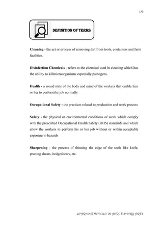 170
LEARNING MODULE IN AGRI-FISHERY ARTS
DEFINITION OF TERMS
Cleaning - the act or process of removing dirt from tools, containers and farm
facilities.
Disinfection Chemicals - refers to the chemical used in cleaning which has
the ability to killmicroorganisms especially pathogens.
Health - a sound state of the body and mind of the workers that enable him
or her to performthe job normally
Occupational Safety - the practices related to production and work process
Safety - the physical or environmental conditions of work which comply
with the prescribed Occupational Health Safety (OHS) standards and which
allow the workers to perform his or her job without or within acceptable
exposure to hazards
Sharpening - the process of thinning the edge of the tools like knife,
pruning shears, hedgeshears, etc.
 
