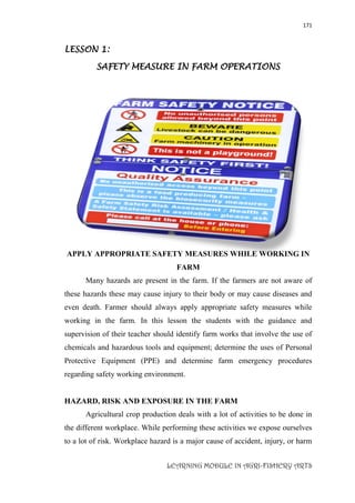 171
LEARNING MODULE IN AGRI-FISHERY ARTS
LESSON 1:
SAFETY MEASURE IN FARM OPERATIONS
APPLY APPROPRIATE SAFETY MEASURES WHILE WORKING IN
FARM
Many hazards are present in the farm. If the farmers are not aware of
these hazards these may cause injury to their body or may cause diseases and
even death. Farmer should always apply appropriate safety measures while
working in the farm. In this lesson the students with the guidance and
supervision of their teacher should identify farm works that involve the use of
chemicals and hazardous tools and equipment; determine the uses of Personal
Protective Equipment (PPE) and determine farm emergency procedures
regarding safety working environment.
HAZARD, RISK AND EXPOSURE IN THE FARM
Agricultural crop production deals with a lot of activities to be done in
the different workplace. While performing these activities we expose ourselves
to a lot of risk. Workplace hazard is a major cause of accident, injury, or harm
 