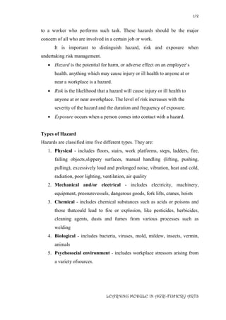 172
LEARNING MODULE IN AGRI-FISHERY ARTS
to a worker who performs such task. These hazards should be the major
concern of all who are involved in a certain job or work.
It is important to distinguish hazard, risk and exposure when
undertaking risk management.
 Hazard is the potential for harm, or adverse effect on an employee‘s
health. anything which may cause injury or ill health to anyone at or
near a workplace is a hazard.
 Risk is the likelihood that a hazard will cause injury or ill health to
anyone at or near aworkplace. The level of risk increases with the
severity of the hazard and the duration and frequency of exposure.
 Exposure occurs when a person comes into contact with a hazard.
Types of Hazard
Hazards are classified into five different types. They are:
1. Physical - includes floors, stairs, work platforms, steps, ladders, fire,
falling objects,slippery surfaces, manual handling (lifting, pushing,
pulling), excessively loud and prolonged noise, vibration, heat and cold,
radiation, poor lighting, ventilation, air quality
2. Mechanical and/or electrical - includes electricity, machinery,
equipment, pressurevessels, dangerous goods, fork lifts, cranes, hoists
3. Chemical - includes chemical substances such as acids or poisons and
those thatcould lead to fire or explosion, like pesticides, herbicides,
cleaning agents, dusts and fumes from various processes such as
welding
4. Biological - includes bacteria, viruses, mold, mildew, insects, vermin,
animals
5. Psychosocial environment - includes workplace stressors arising from
a variety ofsources.
 