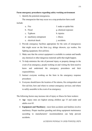173
LEARNING MODULE IN AGRI-FISHERY ARTS
Farm emergency procedures regarding safety working environment
1. Identify the potential emergencies.
The emergencies that may occur on a crop production farm could
include:
a. Fire f. snake or spider bite
b. Flood g. chemical exposure
c. Typhoon h. injuries
d. machinery entrapment i. illness
e. electrical shock j. accidents
2. Provide emergency facilities appropriate for the sorts of emergencies
that might occur on the farm (e.g. deluge showers, eye washes, fire
fighting equipment, first aid kits).
3. Make sure that the correct equipment is available to contain and handle
any chemical or other dangerous materials spills that might happen.
4. To help minimize the risk of personal injury or property damage in the
event of an emergency, people working on and visiting the farm need to
know and understand the emergency procedures and their
responsibilities.
5. Instruct everyone working on the farm in the emergency response
procedures
6. Everyone should know the location of fire alarms, fire extinguishers and
first aid kits; how and where to contact emergency services; and where
to safely assemble in the event of an emergency.
The following factors may increase risk of injury or illness for farm workers:
 Age –injury rates are highest among children age 15 and under and
adults over 65.
 Equipment and Machinery –most farm accidents and fatalities involve
machinery. Proper machine guarding and doing equipment maintenance
according to manufacturers‘ recommendation can help prevent
accidents.
 