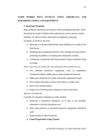 174
LEARNING MODULE IN AGRI-FISHERY ARTS
FARM WORKS THAT INVOLVE USING CHEMICALS AND
HAZARDOUS TOOLS AND EQUIPMENT
1. Spraying Chemicals
Many different chemicals are used on a farm including pesticides. These
chemicals are used to fertilize and control pests such as insects, weeds,
mollusk, etc. Most of these chemicals are applied by spraying
Examples of chemical hazards:
a. Spraying in a strong wind and the spray drifting over a dam or the
farm house.
b. Washing spray equipment and the water running into open drains,
collecting in puddles, or running into stockyards or dams.
c. Containers or chemicals left lying around. Empty containers lying
in a heap.
Some ways you can reduce the risk of hazards from chemicals are:
 Use personal protective equipment such as respirators,
waterproof clothes, rubber gloves and waterproof footwear.
 Make sure chemicals are safely stored and cupboards locked.
 Never spray chemicals on days when there is a high wind.
 Know first aid procedures.
 Keep a list of all hazardous substances used on the farm.
Safe use of chemicals
Consider if a chemical substance is really needed.
a. Eliminate a hazardous substance, or if that is not possible,
substitute it with less hazardous one.
b. Safe work practices or personal protective equipment should be
used
c. Keep records of farm chemicals.
2. Land Preparation Using Tractor
 