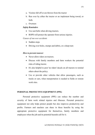 175
LEARNING MODULE IN AGRI-FISHERY ARTS
a. Victims fall off or are thrown from the tractor
b. Run over by either the tractor or an implement being towed, or
both.
c. Overturn
Safety Reminders
 Use seat belts when driving tractors.
 ROPS will protect the operator from serious injuries.
Causes of run over accidents
 Sudden stops
 Driving over holes, stumps and debris, or a sharp turn
How to prevent runover
 Never allow riders on tractors.
 Discuss with family members and farm workers the potential
risks of riding tractor.
 It's also helpful to post 'no riders' decals on all tractors to remind
others about the policy.
 Use or provide other vehicles that allow passengers, such as
trucks or cars, when transportation is needed to fields or remote
work sites.
PERSONAL PROTECTIVE EQUIPMENT (PPE)
Personal protective equipment (PPE) can reduce the number and
severity of farm work related injuries and illnesses. Personal protective
equipment not only helps protect people but also improves productivity and
profits. Farmers and ranchers can share in these benefits by using the
appropriate protective equipment for themselves, family members and
employees when the job and its potential hazards call for it.
 