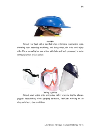 176
LEARNING MODULE IN AGRI-FISHERY ARTS
Hard Hat
Protect your head with a hard hat when performing construction work,
trimming trees, repairing machinery, and doing other jobs with head injury
risks. Use a sun safety hat (one with a wide brim and neck protection) to assist
in the prevention of skin cancer.
Safety Eyewear
Protect your vision with appropriate safety eyewear (safety glasses,
goggles, face-shields) when applying pesticides, fertilizers, working in the
shop, or in heavy dust conditions.
 