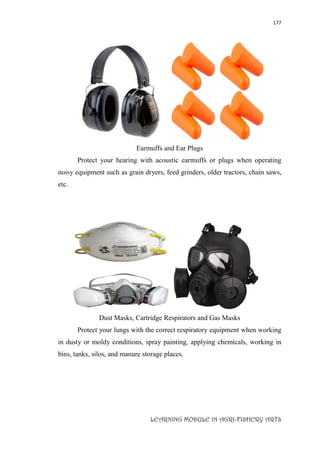 177
LEARNING MODULE IN AGRI-FISHERY ARTS
Earmuffs and Ear Plugs
Protect your hearing with acoustic earmuffs or plugs when operating
noisy equipment such as grain dryers, feed grinders, older tractors, chain saws,
etc.
Dust Masks, Cartridge Respirators and Gas Masks
Protect your lungs with the correct respiratory equipment when working
in dusty or moldy conditions, spray painting, applying chemicals, working in
bins, tanks, silos, and manure storage places.
 