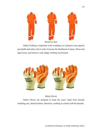 178
LEARNING MODULE IN AGRI-FISHERY ARTS
Protective Suit
Safety Clothing is important in the workplace as it protects users against
any health and safety risk at work. It lessens the likelihood of injury, illness and
legal issues, and ensures a safe, happy working environment.
Safety Gloves
Safety Gloves are designed to keep the users’ hand from hazards
including cuts, chemical burns, abrasions, crushing or contact with bio-hazards.
 