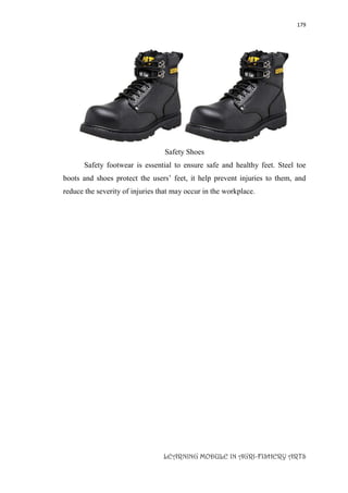179
LEARNING MODULE IN AGRI-FISHERY ARTS
Safety Shoes
Safety footwear is essential to ensure safe and healthy feet. Steel toe
boots and shoes protect the users’ feet, it help prevent injuries to them, and
reduce the severity of injuries that may occur in the workplace.
 