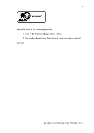9
LEARNING MODULE IN AGRI-FISHERY ARTS
Activity
Direction: Answer the following questions.
1. What is the definition of agriculture? Justify.
2. Cite a value of agriculture that without it can create serious national
problem.
 