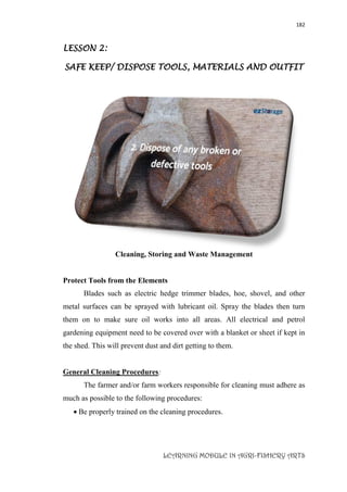 182
LEARNING MODULE IN AGRI-FISHERY ARTS
LESSON 2:
SAFE KEEP/ DISPOSE TOOLS, MATERIALS AND OUTFIT
Cleaning, Storing and Waste Management
Protect Tools from the Elements
Blades such as electric hedge trimmer blades, hoe, shovel, and other
metal surfaces can be sprayed with lubricant oil. Spray the blades then turn
them on to make sure oil works into all areas. All electrical and petrol
gardening equipment need to be covered over with a blanket or sheet if kept in
the shed. This will prevent dust and dirt getting to them.
General Cleaning Procedures:
The farmer and/or farm workers responsible for cleaning must adhere as
much as possible to the following procedures:
 Be properly trained on the cleaning procedures.
 