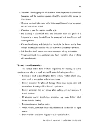 183
LEARNING MODULE IN AGRI-FISHERY ARTS
 Develop a cleaning program and schedule according to the recommended
frequency and the cleaning program should be monitored to ensure its
effectiveness.
 Cleaning must not take place while fresh vegetables are being harvested,
packed, handled and stored.
 Water that is used for cleaning must be safe.
 The cleaning of equipment, tools and containers must take place in a
designated area away from field and the storage of agricultural inputs and
fresh vegetables.
 When using cleaning and disinfection chemicals, the farmer and/or farm
workers must become familiar with the instruction use of these products.
 Strictly adhere to all precautionary statements and mixing instructions.
 Protect equipment, tools, containers and fresh vegetables when working
with any chemicals.
Cleaning re-usable containers:
The farmer and/or farm workers responsible for cleaning re-usable
containers must adhere as much as possible to the following procedures:
 Remove as much as possible plant debris, soil and residues of any kind,
use a brush or appropriate tool when necessary.
 Inspect containers for physical damage which might injure, spoil and
contaminate fresh vegetables, if found, repair them.
 Inspect containers for any missed plant debris, soil and residues, if
found, re-clean.
 If cleaning and/or disinfection chemicals are used, follow label
instructions for mixing.
 Rinse containers with clean water.
 When possible, containers should be placed under the full sun for rapid
drying.
 Store re-usable containers properly to avoid contamination.
 