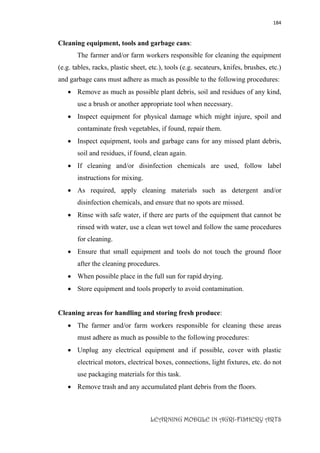 184
LEARNING MODULE IN AGRI-FISHERY ARTS
Cleaning equipment, tools and garbage cans:
The farmer and/or farm workers responsible for cleaning the equipment
(e.g. tables, racks, plastic sheet, etc.), tools (e.g. secateurs, knifes, brushes, etc.)
and garbage cans must adhere as much as possible to the following procedures:
 Remove as much as possible plant debris, soil and residues of any kind,
use a brush or another appropriate tool when necessary.
 Inspect equipment for physical damage which might injure, spoil and
contaminate fresh vegetables, if found, repair them.
 Inspect equipment, tools and garbage cans for any missed plant debris,
soil and residues, if found, clean again.
 If cleaning and/or disinfection chemicals are used, follow label
instructions for mixing.
 As required, apply cleaning materials such as detergent and/or
disinfection chemicals, and ensure that no spots are missed.
 Rinse with safe water, if there are parts of the equipment that cannot be
rinsed with water, use a clean wet towel and follow the same procedures
for cleaning.
 Ensure that small equipment and tools do not touch the ground floor
after the cleaning procedures.
 When possible place in the full sun for rapid drying.
 Store equipment and tools properly to avoid contamination.
Cleaning areas for handling and storing fresh produce:
 The farmer and/or farm workers responsible for cleaning these areas
must adhere as much as possible to the following procedures:
 Unplug any electrical equipment and if possible, cover with plastic
electrical motors, electrical boxes, connections, light fixtures, etc. do not
use packaging materials for this task.
 Remove trash and any accumulated plant debris from the floors.
 