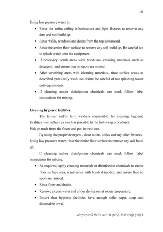 185
LEARNING MODULE IN AGRI-FISHERY ARTS
Using low pressure water to:
 Rinse the entire ceiling infrastructure and light fixtures to remove any
dust and soil build up.
 Rinse walls, windows and doors from the top downward
 Rinse the entire floor surface to remove any soil build up. Be careful not
to splash water onto the equipment.
 If necessary, scrub areas with brush and cleaning materials such as
detergent, and ensure that no spots are missed.
 After scrubbing areas with cleaning materials, rinse surface areas as
described previously wash out drains; be careful of not splashing water
onto equipments.
 If cleaning and/or disinfection chemicals are used, follow label
instructions for mixing.
Cleaning hygienic facilities:
The farmer and/or farm workers responsible for cleaning hygienic
facilities must adhere as much as possible to the following procedures:
Pick up trash from the floors and put in trash can.
By using the proper detergent, clean toilets, sinks and any other fixtures.
Using low pressure water, rinse the entire floor surface to remove any soil build
up.
If cleaning and/or disinfection chemicals are used, follow label
instructions for mixing.
 As required, apply cleaning materials or disinfection chemicals to entire
floor surface area, scrub areas with brush if needed, and ensure that no
spots are missed.
 Rinse floor and drains.
 Remove excess water and allow drying out at room temperature.
 Ensure that hygienic facilities have enough toilet paper, soap and
disposable towel.
 