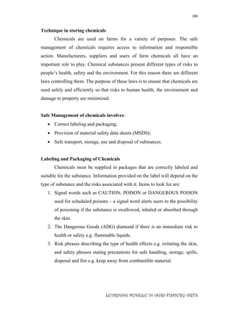 186
LEARNING MODULE IN AGRI-FISHERY ARTS
Technique in storing chemicals
Chemicals are used on farms for a variety of purposes. The safe
management of chemicals requires access to information and responsible
action. Manufacturers, suppliers and users of farm chemicals all have an
important role to play. Chemical substances present different types of risks to
people‘s health, safety and the environment. For this reason there are different
laws controlling them. The purpose of these laws is to ensure that chemicals are
used safely and efficiently so that risks to human health, the environment and
damage to property are minimized.
Safe Management of chemicals involves:
 Correct labeling and packaging;
 Provision of material safety data sheets (MSDS);
 Safe transport, storage, use and disposal of substances.
Labeling and Packaging of Chemicals
Chemicals must be supplied in packages that are correctly labeled and
suitable for the substance. Information provided on the label will depend on the
type of substance and the risks associated with it. Items to look for are:
1. Signal words such as CAUTION, POISON or DANGEROUS POISON
used for scheduled poisons – a signal word alerts users to the possibility
of poisoning if the substance is swallowed, inhaled or absorbed through
the skin.
2. The Dangerous Goods (ADG) diamond if there is an immediate risk to
health or safety e.g. flammable liquids.
3. Risk phrases describing the type of health effects e.g. irritating the skin,
and safety phrases stating precautions for safe handling, storage, spills,
disposal and fire e.g. keep away from combustible material.
 
