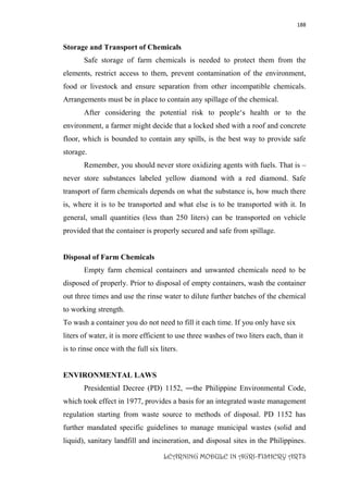 188
LEARNING MODULE IN AGRI-FISHERY ARTS
Storage and Transport of Chemicals
Safe storage of farm chemicals is needed to protect them from the
elements, restrict access to them, prevent contamination of the environment,
food or livestock and ensure separation from other incompatible chemicals.
Arrangements must be in place to contain any spillage of the chemical.
After considering the potential risk to people‘s health or to the
environment, a farmer might decide that a locked shed with a roof and concrete
floor, which is bounded to contain any spills, is the best way to provide safe
storage.
Remember, you should never store oxidizing agents with fuels. That is –
never store substances labeled yellow diamond with a red diamond. Safe
transport of farm chemicals depends on what the substance is, how much there
is, where it is to be transported and what else is to be transported with it. In
general, small quantities (less than 250 liters) can be transported on vehicle
provided that the container is properly secured and safe from spillage.
Disposal of Farm Chemicals
Empty farm chemical containers and unwanted chemicals need to be
disposed of properly. Prior to disposal of empty containers, wash the container
out three times and use the rinse water to dilute further batches of the chemical
to working strength.
To wash a container you do not need to fill it each time. If you only have six
liters of water, it is more efficient to use three washes of two liters each, than it
is to rinse once with the full six liters.
ENVIRONMENTAL LAWS
Presidential Decree (PD) 1152, ―the Philippine Environmental Code,
which took effect in 1977, provides a basis for an integrated waste management
regulation starting from waste source to methods of disposal. PD 1152 has
further mandated specific guidelines to manage municipal wastes (solid and
liquid), sanitary landfill and incineration, and disposal sites in the Philippines.
 