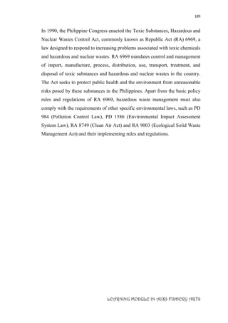 189
LEARNING MODULE IN AGRI-FISHERY ARTS
In 1990, the Philippine Congress enacted the Toxic Substances, Hazardous and
Nuclear Wastes Control Act, commonly known as Republic Act (RA) 6969, a
law designed to respond to increasing problems associated with toxic chemicals
and hazardous and nuclear wastes. RA 6969 mandates control and management
of import, manufacture, process, distribution, use, transport, treatment, and
disposal of toxic substances and hazardous and nuclear wastes in the country.
The Act seeks to protect public health and the environment from unreasonable
risks posed by these substances in the Philippines. Apart from the basic policy
rules and regulations of RA 6969, hazardous waste management must also
comply with the requirements of other specific environmental laws, such as PD
984 (Pollution Control Law), PD 1586 (Environmental Impact Assessment
System Law), RA 8749 (Clean Air Act) and RA 9003 (Ecological Solid Waste
Management Act) and their implementing rules and regulations.
 