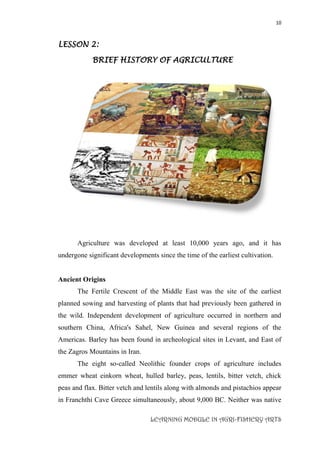10
LEARNING MODULE IN AGRI-FISHERY ARTS
LESSON 2:
BRIEF HISTORY OF AGRICULTURE
Agriculture was developed at least 10,000 years ago, and it has
undergone significant developments since the time of the earliest cultivation.
Ancient Origins
The Fertile Crescent of the Middle East was the site of the earliest
planned sowing and harvesting of plants that had previously been gathered in
the wild. Independent development of agriculture occurred in northern and
southern China, Africa's Sahel, New Guinea and several regions of the
Americas. Barley has been found in archeological sites in Levant, and East of
the Zagros Mountains in Iran.
The eight so-called Neolithic founder crops of agriculture includes
emmer wheat einkorn wheat, hulled barley, peas, lentils, bitter vetch, chick
peas and flax. Bitter vetch and lentils along with almonds and pistachios appear
in Franchthi Cave Greece simultaneously, about 9,000 BC. Neither was native
 