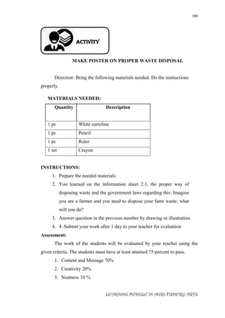 190
LEARNING MODULE IN AGRI-FISHERY ARTS
Activity
MAKE POSTER ON PROPER WASTE DISPOSAL
Direction: Bring the following materials needed. Do the instructions
properly.
MATERIALS NEEDED:
Quantity Description
1 pc White cartolina
1 pc Pencil
1 pc Ruler
1 set Crayon
INSTRUCTIONS:
1. Prepare the needed materials
2. You learned on the information sheet 2.1, the proper way of
disposing waste and the government laws regarding this. Imagine
you are a farmer and you need to dispose your farm waste, what
will you do?
3. Answer question in the previous number by drawing or illustration
4. 4 .Submit your work after 1 day to your teacher for evaluation
Assessment:
The work of the students will be evaluated by your teacher using the
given criteria. The students must have at least attained 75 percent to pass.
1. Content and Message 70%
2. Creativity 20%
3. Neatness 10 %
 