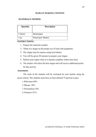 191
LEARNING MODULE IN AGRI-FISHERY ARTS
SLOGAN MAKING CONTEST
MATERIALS NEEDED:
Quantity Description
2 sheets Bond paper
1 pc Pentel pen/ Marker
INSTRUCTIONS:
1. Prepare the materials needed
2. Think of a slogan on the proper use of tools and equipment.
3. The slogan may be express using local dialect
4. You will be given 20 minutes to prepare your slogan
5. Submit your output when it is already complete within time limit.
6. The teacher will select the best slogan and will receive additional points
for this activity
Assessment:
The work of the students will be evaluated by your teacher using the
given criteria. The students must have at least attained 75 percent to pass.
1. Relevance 60%
2. Rhyme 20%
3. Presentation 10%
4 .Neatness 10 %
 