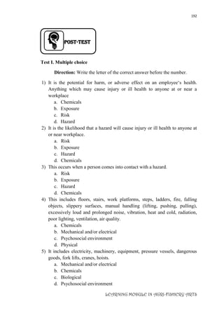 192
LEARNING MODULE IN AGRI-FISHERY ARTS
POST-TEST
Test I. Multiple choice
Direction: Write the letter of the correct answer before the number.
1) It is the potential for harm, or adverse effect on an employee‘s health.
Anything which may cause injury or ill health to anyone at or near a
workplace
a. Chemicals
b. Exposure
c. Risk
d. Hazard
2) It is the likelihood that a hazard will cause injury or ill health to anyone at
or near workplace.
a. Risk
b. Exposure
c. Hazard
d. Chemicals
3) This occurs when a person comes into contact with a hazard.
a. Risk
b. Exposure
c. Hazard
d. Chemicals
4) This includes floors, stairs, work platforms, steps, ladders, fire, falling
objects, slippery surfaces, manual handling (lifting, pushing, pulling),
excessively loud and prolonged noise, vibration, heat and cold, radiation,
poor lighting, ventilation, air quality.
a. Chemicals
b. Mechanical and/or electrical
c. Psychosocial environment
d. Physical
5) It includes electricity, machinery, equipment, pressure vessels, dangerous
goods, fork lifts, cranes, hoists.
a. Mechanical and/or electrical
b. Chemicals
c. Biological
d. Psychosocial environment
 