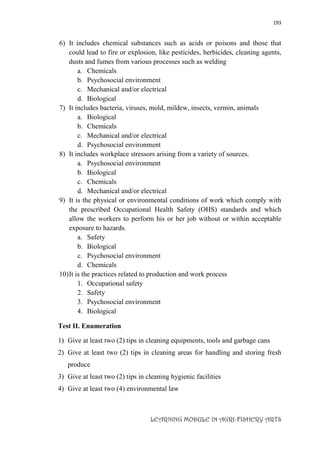193
LEARNING MODULE IN AGRI-FISHERY ARTS
6) It includes chemical substances such as acids or poisons and those that
could lead to fire or explosion, like pesticides, herbicides, cleaning agents,
dusts and fumes from various processes such as welding
a. Chemicals
b. Psychosocial environment
c. Mechanical and/or electrical
d. Biological
7) It includes bacteria, viruses, mold, mildew, insects, vermin, animals
a. Biological
b. Chemicals
c. Mechanical and/or electrical
d. Psychosocial environment
8) It includes workplace stressors arising from a variety of sources.
a. Psychosocial environment
b. Biological
c. Chemicals
d. Mechanical and/or electrical
9) It is the physical or environmental conditions of work which comply with
the prescribed Occupational Health Safety (OHS) standards and which
allow the workers to perform his or her job without or within acceptable
exposure to hazards.
a. Safety
b. Biological
c. Psychosocial environment
d. Chemicals
10)It is the practices related to production and work process
1. Occupational safety
2. Safety
3. Psychosocial environment
4. Biological
Test II. Enumeration
1) Give at least two (2) tips in cleaning equipments, tools and garbage cans
2) Give at least two (2) tips in cleaning areas for handling and storing fresh
produce
3) Give at least two (2) tips in cleaning hygienic facilities
4) Give at least two (4) environmental law
 