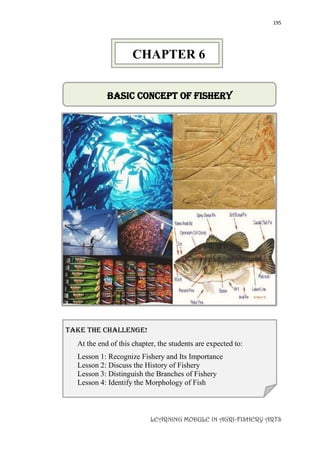 195
LEARNING MODULE IN AGRI-FISHERY ARTS
Basic Concept of Fishery
take the challenge!
At the end of this chapter, the students are expected to:
Lesson 1: Recognize Fishery and Its Importance
Lesson 2: Discuss the History of Fishery
Lesson 3: Distinguish the Branches of Fishery
Lesson 4: Identify the Morphology of Fish
CHAPTER 6
 