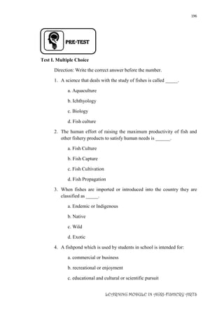 196
LEARNING MODULE IN AGRI-FISHERY ARTS
PRE-TEST
Test I. Multiple Choice
Direction: Write the correct answer before the number.
1. A science that deals with the study of fishes is called _____.
a. Aquaculture
b. Ichthyology
c. Biology
d. Fish culture
2. The human effort of raising the maximum productivity of fish and
other fishery products to satisfy human needs is ______.
a. Fish Culture
b. Fish Capture
c. Fish Cultivation
d. Fish Propagation
3. When fishes are imported or introduced into the country they are
classified as _____.
a. Endemic or Indigenous
b. Native
c. Wild
d. Exotic
4. A fishpond which is used by students in school is intended for:
a. commercial or business
b. recreational or enjoyment
c. educational and cultural or scientific pursuit
 