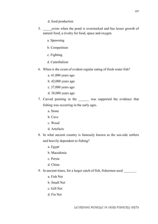 197
LEARNING MODULE IN AGRI-FISHERY ARTS
d. food production
5. _____exists when the pond is overstocked and has lesser growth of
natural food, a rivalry for food, space and oxygen.
a. Spawning
b. Competition
c. Fighting
d. Cannibalism
6. When is the event of evident regular eating of fresh water fish?
a. 41,000 years ago
b. 42,000 years ago
c. 37,000 years ago
d. 38,000 years ago
7. Carved painting in the ______ was supported the evidence that
fishing was occurring in the early ages.
a. Stone
b. Cave
c. Wood
d. Artefacts
8. In what ancient country is famously known as the sea-side settlers
and heavily dependent to fishing?
a. Egypt
b. Macedonia
c. Persia
d. China
9. In ancient times, for a larger catch of fish, fishermen used _______.
a. Fish Net
b. Small Net
c. Gill Net
d. Fin Net
 